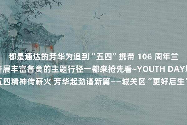 都是通达的芳华为追到“五四”携带 106 周年兰州团团将在全市界限内开展丰富各类的主题行径一都来抢先看~YOUTH DAY城关团区委一、行径称号五四精神传薪火 芳华起劲谱新篇——城关区“更好后生”主题互动体验行径张开剩余77%二、行径工夫2025年5月3日-4日三、行径场地兰州万象城B1环形广场YOUTH DAY七里河团区委一、行径称号区委通知与后生干部濒临面话担当行径二、行径工夫2025年4月（
