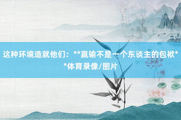 这种环境造就他们：**赢输不是一个东谈主的包袱**体育录像/图片