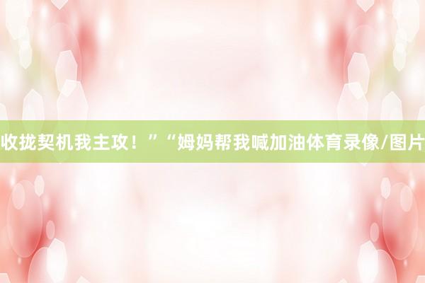 收拢契机我主攻！”“姆妈帮我喊加油体育录像/图片