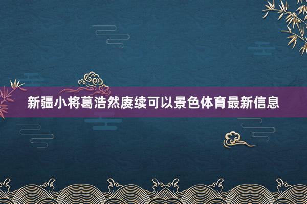 新疆小将葛浩然赓续可以景色体育最新信息