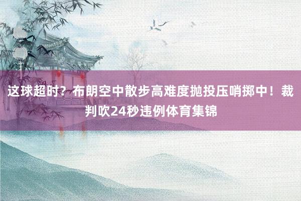 这球超时？布朗空中散步高难度抛投压哨掷中！裁判吹24秒违例体育集锦