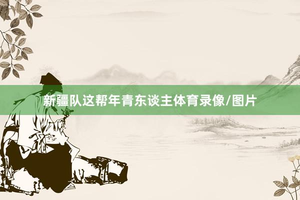 新疆队这帮年青东谈主体育录像/图片