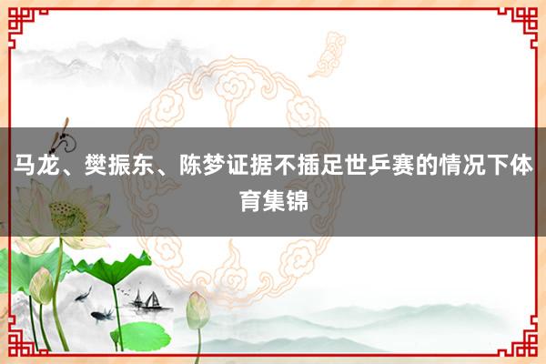 马龙、樊振东、陈梦证据不插足世乒赛的情况下体育集锦