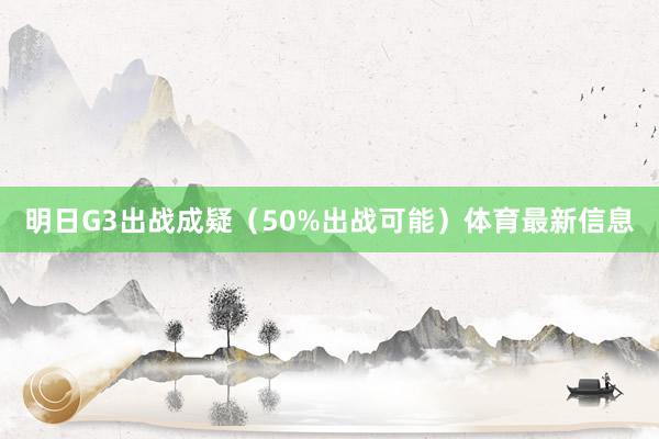 明日G3出战成疑（50%出战可能）体育最新信息