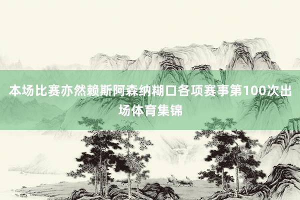 本场比赛亦然赖斯阿森纳糊口各项赛事第100次出场体育集锦