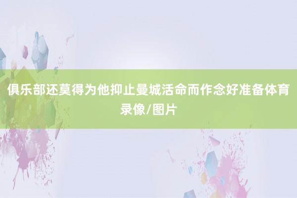 俱乐部还莫得为他抑止曼城活命而作念好准备体育录像/图片