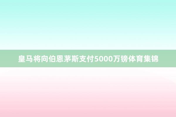 皇马将向伯恩茅斯支付5000万镑体育集锦