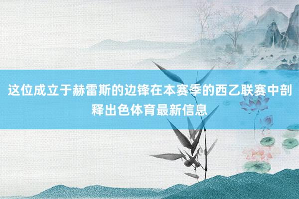 这位成立于赫雷斯的边锋在本赛季的西乙联赛中剖释出色体育最新信息