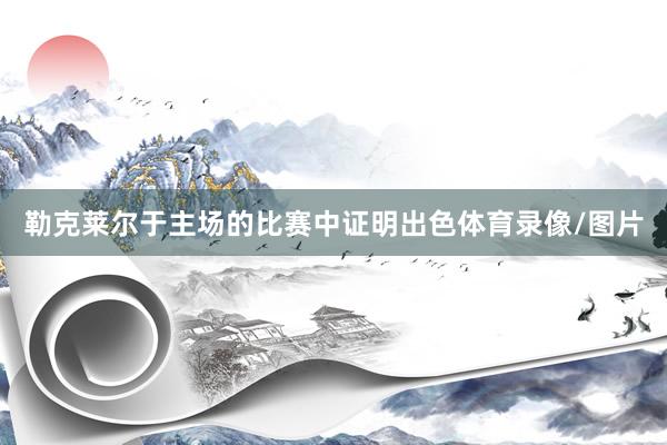 勒克莱尔于主场的比赛中证明出色体育录像/图片