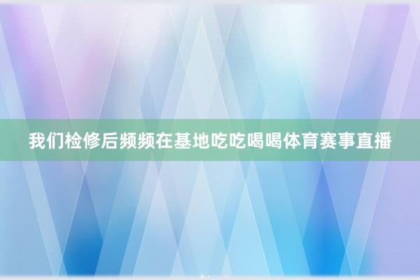 我们检修后频频在基地吃吃喝喝体育赛事直播