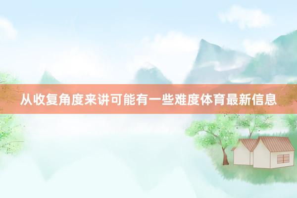 从收复角度来讲可能有一些难度体育最新信息