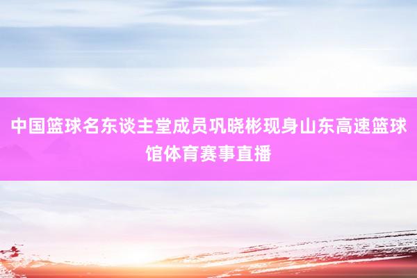 中国篮球名东谈主堂成员巩晓彬现身山东高速篮球馆体育赛事直播