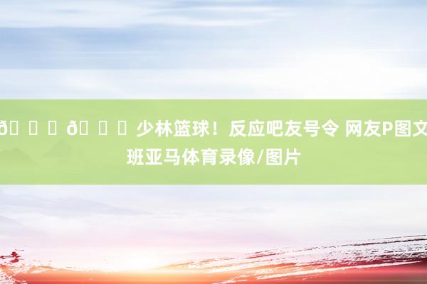 😂😂少林篮球！反应吧友号令 网友P图文班亚马体育录像/图片
