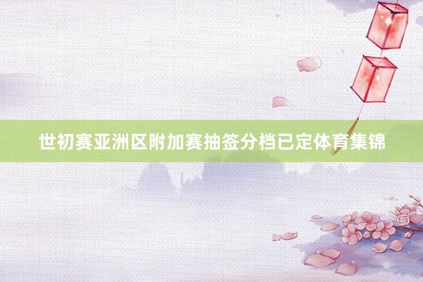 世初赛亚洲区附加赛抽签分档已定体育集锦