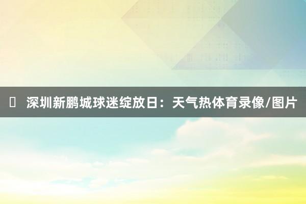 ✅ 深圳新鹏城球迷绽放日：天气热体育录像/图片