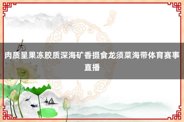 肉质呈果冻胶质深海矿香摄食龙须菜海带体育赛事直播