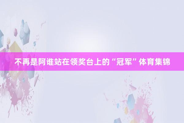 不再是阿谁站在领奖台上的“冠军”体育集锦