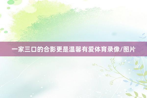 一家三口的合影更是温馨有爱体育录像/图片