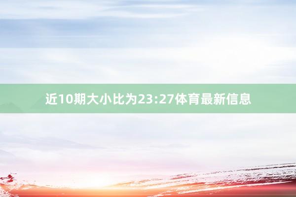 近10期大小比为23:27体育最新信息