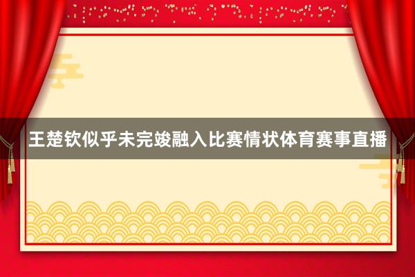 王楚钦似乎未完竣融入比赛情状体育赛事直播