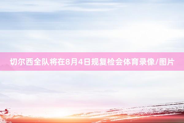 切尔西全队将在8月4日规复检会体育录像/图片