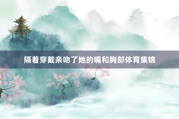 隔着穿戴亲吻了她的嘴和胸部体育集锦