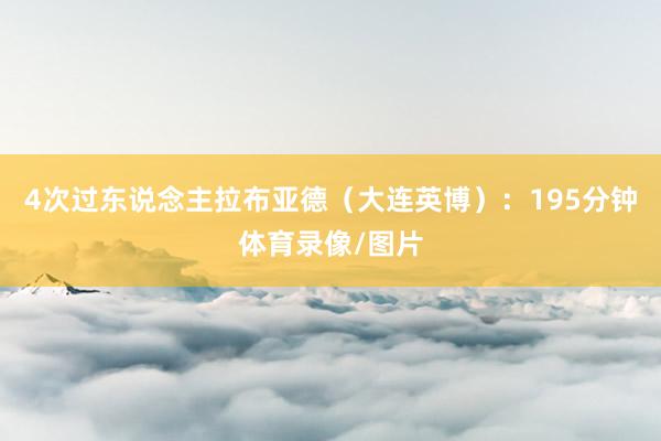 4次过东说念主拉布亚德（大连英博）：195分钟体育录像/图片
