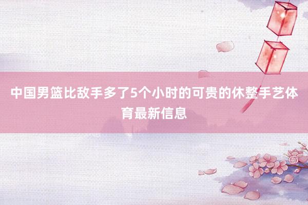 中国男篮比敌手多了5个小时的可贵的休整手艺体育最新信息