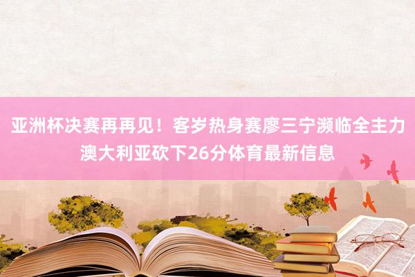 亚洲杯决赛再再见！客岁热身赛廖三宁濒临全主力澳大利亚砍下26分体育最新信息