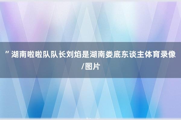 ”湖南啦啦队队长刘焰是湖南娄底东谈主体育录像/图片