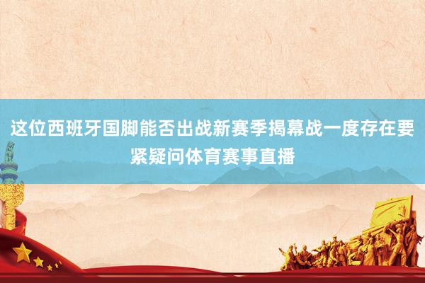 这位西班牙国脚能否出战新赛季揭幕战一度存在要紧疑问体育赛事直播
