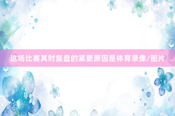 这场比赛其时复盘的紧要原因是体育录像/图片