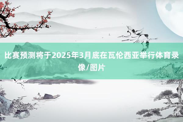 比赛预测将于2025年3月底在瓦伦西亚举行体育录像/图片