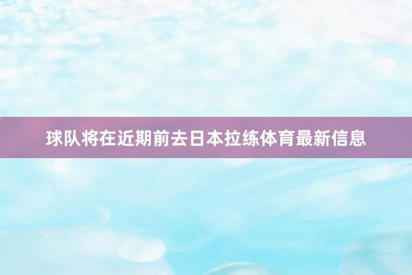 球队将在近期前去日本拉练体育最新信息