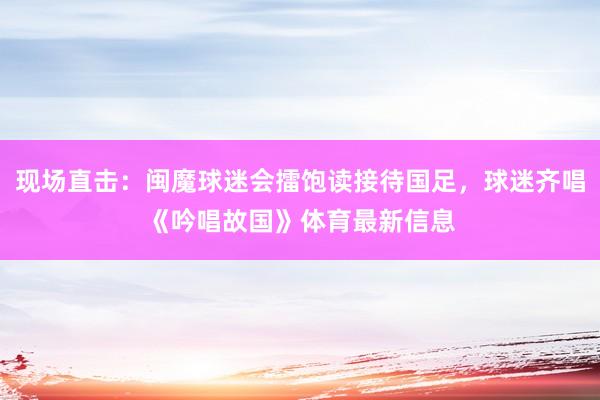 现场直击：闽魔球迷会擂饱读接待国足，球迷齐唱《吟唱故国》体育最新信息