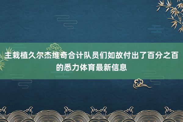 主栽植久尔杰维奇合计队员们如故付出了百分之百的悉力体育最新信息