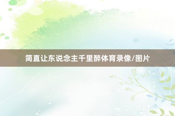 简直让东说念主千里醉体育录像/图片