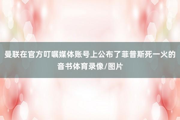 曼联在官方叮嘱媒体账号上公布了菲普斯死一火的音书体育录像/图片
