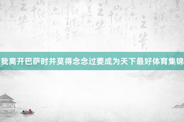 我离开巴萨时并莫得念念过要成为天下最好体育集锦