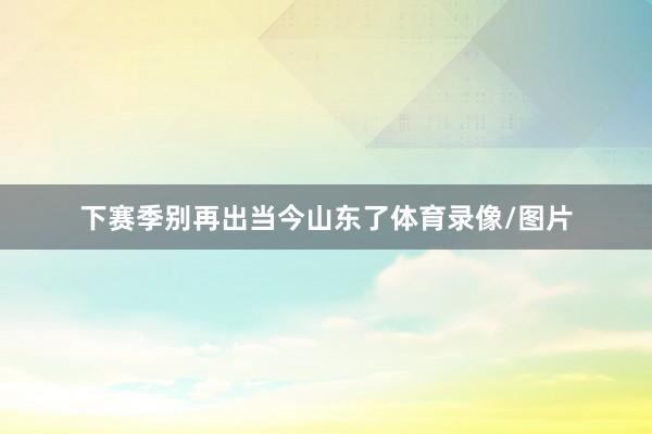 下赛季别再出当今山东了体育录像/图片