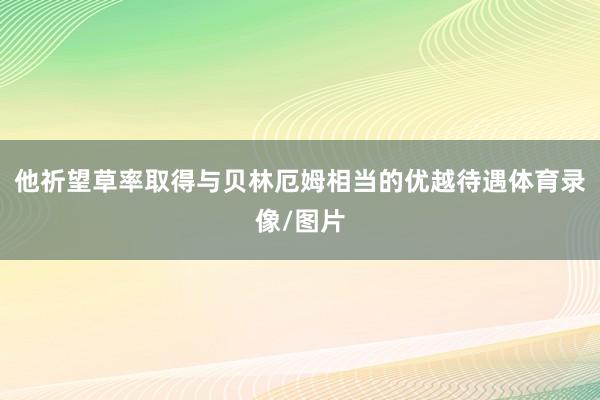 他祈望草率取得与贝林厄姆相当的优越待遇体育录像/图片