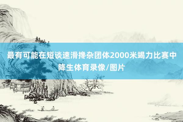 最有可能在短谈速滑搀杂团体2000米竭力比赛中降生体育录像/图片
