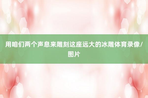 用咱们两个声息来雕刻这座远大的冰雕体育录像/图片