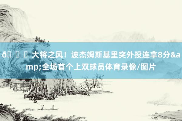 😎大将之风！波杰姆斯基里突外投连拿8分&全场首个上双球员体育录像/图片
