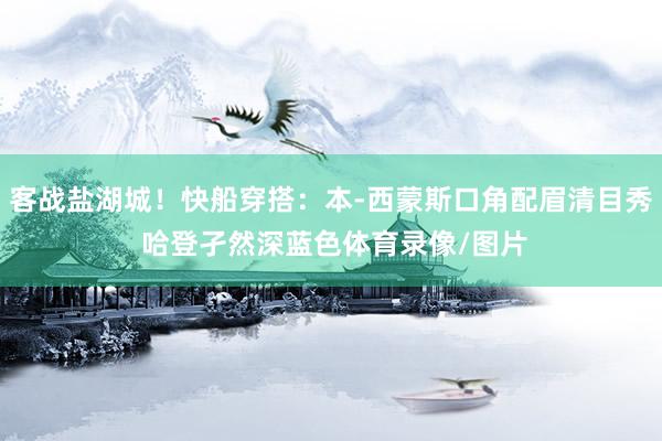 客战盐湖城！快船穿搭：本-西蒙斯口角配眉清目秀 哈登孑然深蓝色体育录像/图片