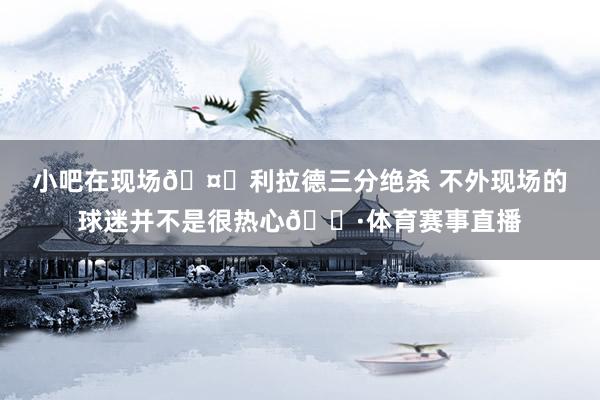 小吧在现场🤓利拉德三分绝杀 不外现场的球迷并不是很热心😷体育赛事直播