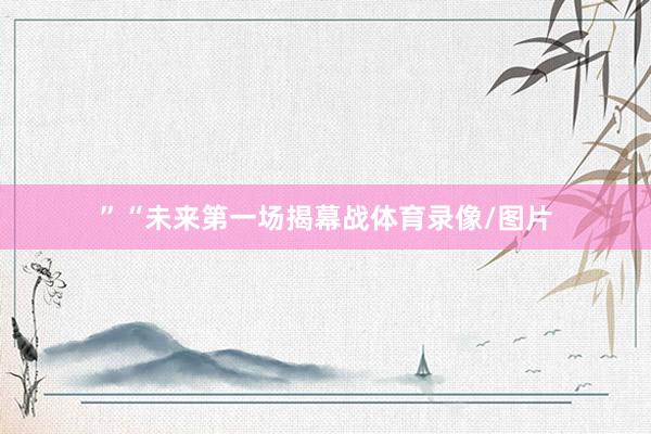 ”“未来第一场揭幕战体育录像/图片
