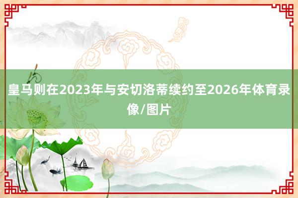 皇马则在2023年与安切洛蒂续约至2026年体育录像/图片