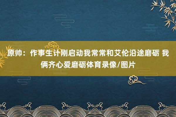 原帅：作事生计刚启动我常常和艾伦沿途磨砺 我俩齐心爱磨砺体育录像/图片