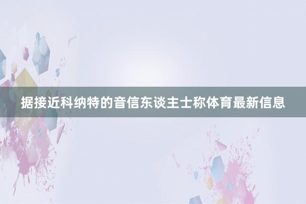 据接近科纳特的音信东谈主士称体育最新信息